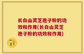 长白山灵芝孢子粉的功效和作用(长白山灵芝孢子粉的功效和作用)