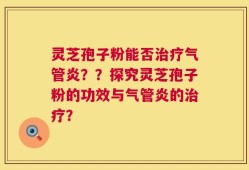 灵芝孢子粉能否治疗气管炎？？探究灵芝孢子粉的功效与气管炎的治疗？