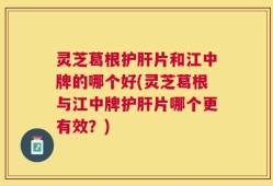 灵芝葛根护肝片和江中牌的哪个好(灵芝葛根与江中牌护肝片哪个更有效？)