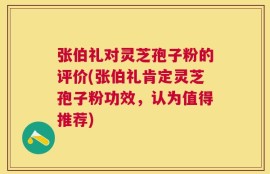 张伯礼对灵芝孢子粉的评价(张伯礼肯定灵芝孢子粉功效，认为值得推荐)