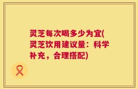 灵芝每次喝多少为宜(灵芝饮用建议量：科学补充，合理搭配)