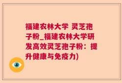 福建农林大学 灵芝孢子粉_福建农林大学研发高效灵芝孢子粉：提升健康与免疫力)