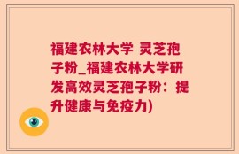 福建农林大学 灵芝孢子粉_福建农林大学研发高效灵芝孢子粉：提升健康与免疫力)