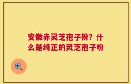 安徽赤灵芝孢子粉？什么是纯正的灵芝孢子粉