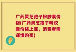 广药灵芝孢子粉胶囊价格(广药灵芝孢子粉胶囊价格上涨，消费者需谨慎购买)