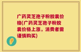 广药灵芝孢子粉胶囊价格(广药灵芝孢子粉胶囊价格上涨，消费者需谨慎购买)