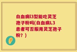白血病l3型能吃灵芝孢子粉吗(白血病L3患者可否服用灵芝孢子粉？)