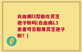 白血病l3型能吃灵芝孢子粉吗(白血病L3患者可否服用灵芝孢子粉？)