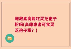 雌激素高能吃灵芝孢子粉吗(高雌患者可食灵芝孢子粉？)