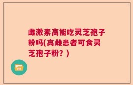 雌激素高能吃灵芝孢子粉吗(高雌患者可食灵芝孢子粉？)