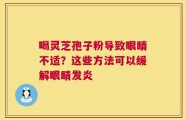 喝灵芝孢子粉导致眼睛不适？这些方法可以缓解眼睛发炎