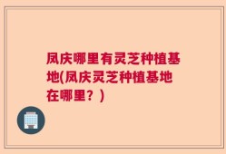凤庆哪里有灵芝种植基地(凤庆灵芝种植基地在哪里？)