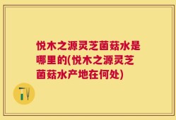 悦木之源灵芝菌菇水是哪里的(悦木之源灵芝菌菇水产地在何处)