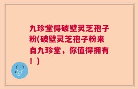 九珍堂得破壁灵芝孢子粉(破壁灵芝孢子粉来自九珍堂，你值得拥有！)