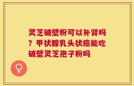 灵芝破壁粉可以补肾吗？甲状腺乳头状癌能吃破壁灵芝孢子粉吗