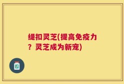 缇扣灵芝(提高免疫力？灵芝成为新宠)