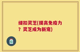 缇扣灵芝(提高免疫力？灵芝成为新宠)