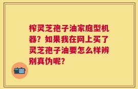 榨灵芝孢子油家庭型机器？如果我在网上买了灵芝孢子油要怎么样辨别真伪呢？