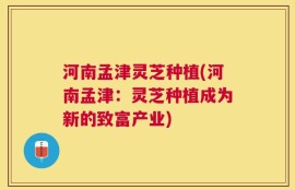 河南孟津灵芝种植(河南孟津：灵芝种植成为新的致富产业)