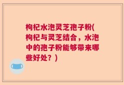 枸杞水泡灵芝孢子粉(枸杞与灵芝结合，水泡中的孢子粉能够带来哪些好处？)