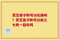 灵芝孢子粉可以吃族吗？灵芝孢子粉可以和三七粉一起吃吗