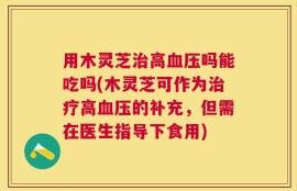 用木灵芝治高血压吗能吃吗(木灵芝可作为治疗高血压的补充，但需在医生指导下食用)
