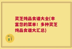 灵芝炖品食谱大全(丰富您的菜单！多种灵芝炖品食谱大汇总)