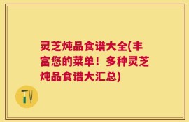 灵芝炖品食谱大全(丰富您的菜单！多种灵芝炖品食谱大汇总)