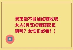 灵芝能不能加红糖吃呢女人(灵芝红糖搭配正确吗？女性们必看！)