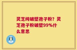 灵芝纯破壁孢子粉？灵芝孢子粉破壁99%什么意思