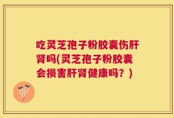 吃灵芝孢子粉胶囊伤肝肾吗(灵芝孢子粉胶囊会损害肝肾健康吗？)