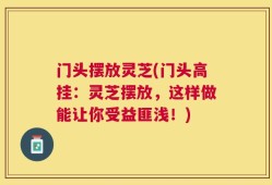 门头摆放灵芝(门头高挂：灵芝摆放，这样做能让你受益匪浅！)