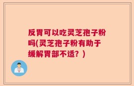 反胃可以吃灵芝孢子粉吗(灵芝孢子粉有助于缓解胃部不适？)