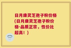 日月康灵芝孢子粉价格(日月康灵芝孢子粉价格-品质正宗，性价比超高！)