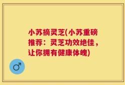 小苏摘灵芝(小苏重磅推荐：灵芝功效绝佳，让你拥有健康体魄)