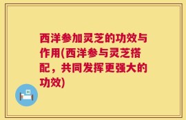 西洋参加灵芝的功效与作用(西洋参与灵芝搭配，共同发挥更强大的功效)