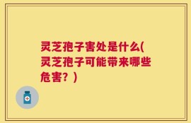 灵芝孢子害处是什么(灵芝孢子可能带来哪些危害？)