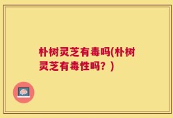 朴树灵芝有毒吗(朴树灵芝有毒性吗？)