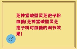 芝神堂破壁灵芝孢子粉血糖(芝神堂破壁灵芝孢子粉对血糖的调节效果)