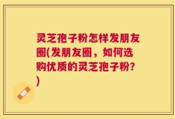 灵芝孢子粉怎样发朋友圈(发朋友圈，如何选购优质的灵芝孢子粉？)