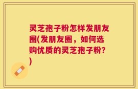 灵芝孢子粉怎样发朋友圈(发朋友圈，如何选购优质的灵芝孢子粉？)