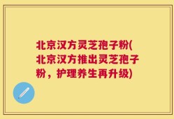 北京汉方灵芝孢子粉(北京汉方推出灵芝孢子粉，护理养生再升级)