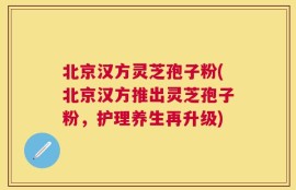 北京汉方灵芝孢子粉(北京汉方推出灵芝孢子粉，护理养生再升级)