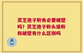 灵芝孢子粉有必要破壁吗？灵芝孢子粉头道粉和破壁有什么区别吗