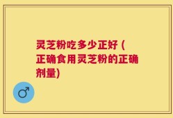 灵芝粉吃多少正好 (正确食用灵芝粉的正确剂量)