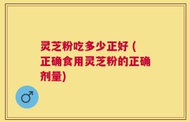 灵芝粉吃多少正好 (正确食用灵芝粉的正确剂量)