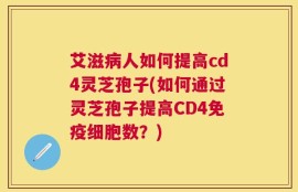 艾滋病人如何提高cd4灵芝孢子(如何通过灵芝孢子提高CD4免疫细胞数？)