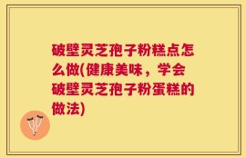 破壁灵芝孢子粉糕点怎么做(健康美味，学会破壁灵芝孢子粉蛋糕的做法)