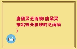 唐黛灵芝面膜(唐黛灵推出提亮肌肤的芝面膜)