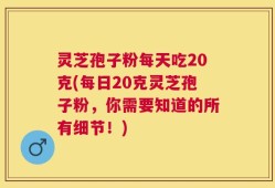 灵芝孢子粉每天吃20克(每日20克灵芝孢子粉，你需要知道的所有细节！)